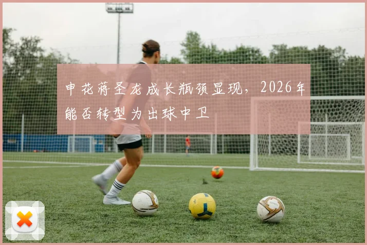 申花蒋圣龙成长瓶颈显现,2026年能否转型为出球中卫