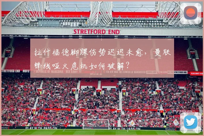 拉什福德脚踝伤势迟迟未愈,曼联锋线哑火危机如何破解?