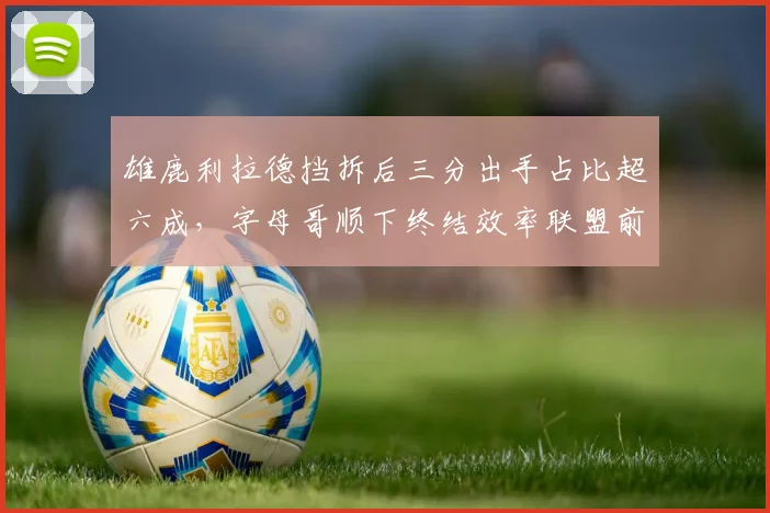 雄鹿利拉德挡拆后三分出手占比超六成，字母哥顺下终结效率联盟前五