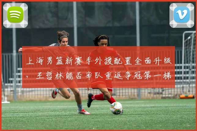 上海男篮新赛季外援配置全面升级,王哲林能否率队重返争冠第一梯队?