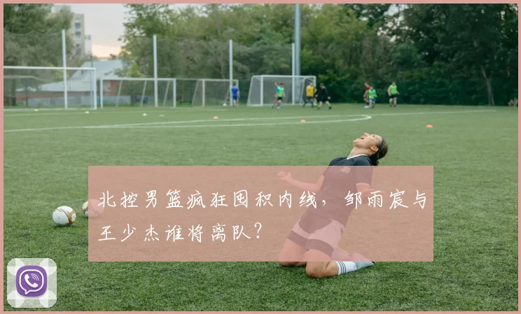 北控男篮疯狂囤积内线,邹雨宸与王少杰谁将离队?
