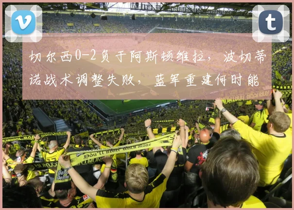 切尔西0-2负于阿斯顿维拉,波切蒂诺战术调整失败,蓝军重建何时能走上正轨?