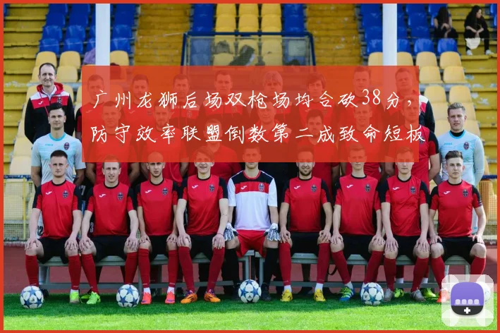 广州龙狮后场双枪场均合砍38分,防守效率联盟倒数第二成致命短板
